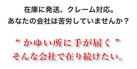 在庫に発送、クレーム対応。あなたの会社は苦労していませんか？“かゆい所に手が届く”そんな会社で在り続けたい。